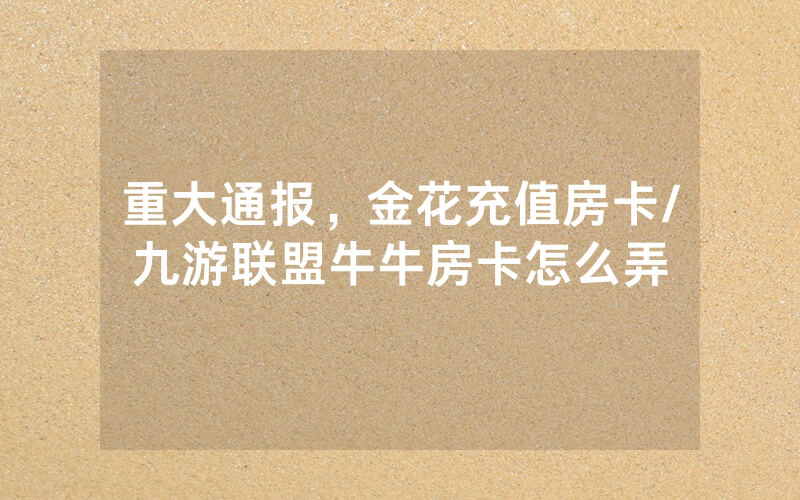 重大通报，金花充值房卡/九游联盟牛牛房卡怎么弄