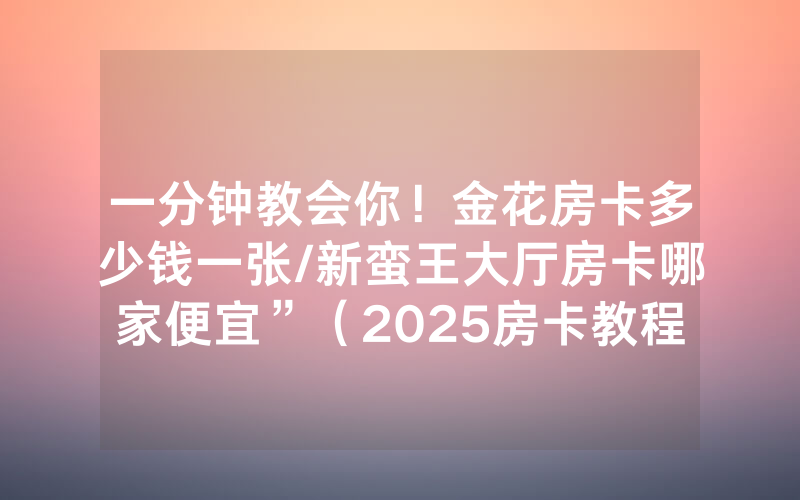 一分钟教会你！金花房卡多少钱一张/新蛮王大厅房卡哪家便宜”（2025房卡教程)-知乎