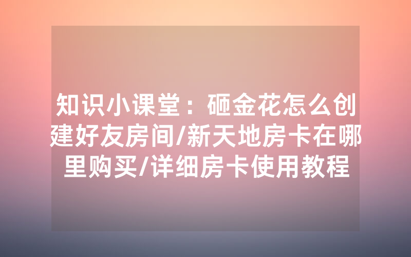 知识小课堂：砸金花怎么创建好友房间/新天地房卡在哪里购买/详细房卡使用教程
