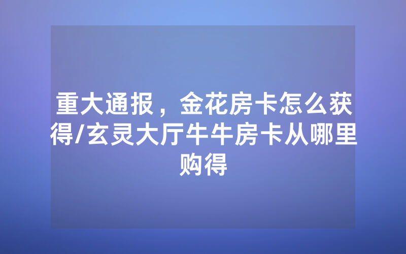 重大通报，金花房卡怎么获得/玄灵大厅牛牛房卡从哪里购得