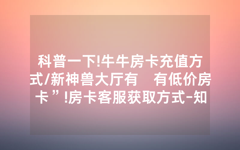 科普一下!牛牛房卡充值方式/新神兽大厅有沒有低价房卡”!房卡客服获取方式-知乎