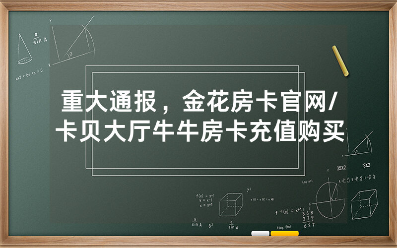 重大通报，金花房卡官网/卡贝大厅牛牛房卡充值购买