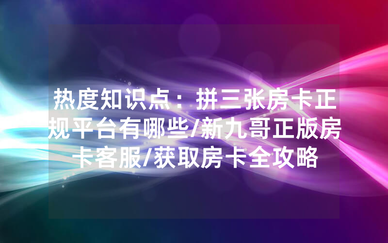 热度知识点：拼三张房卡正规平台有哪些/新九哥正版房卡客服/获取房卡全攻略