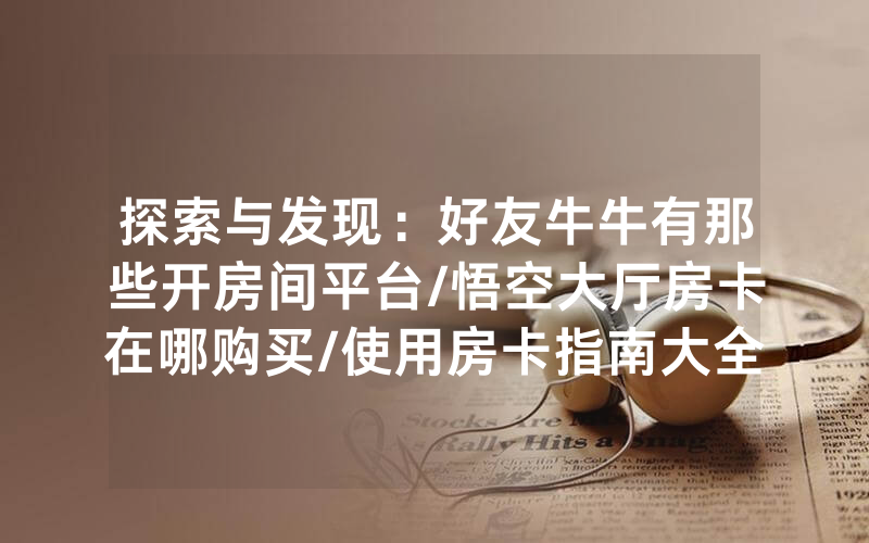 探索与发现：好友牛牛有那些开房间平台/悟空大厅房卡在哪购买/使用房卡指南大全