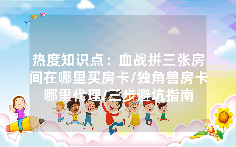 热度知识点：血战拼三张房间在哪里买房卡/独角兽房卡哪里代理/三步避坑指南
