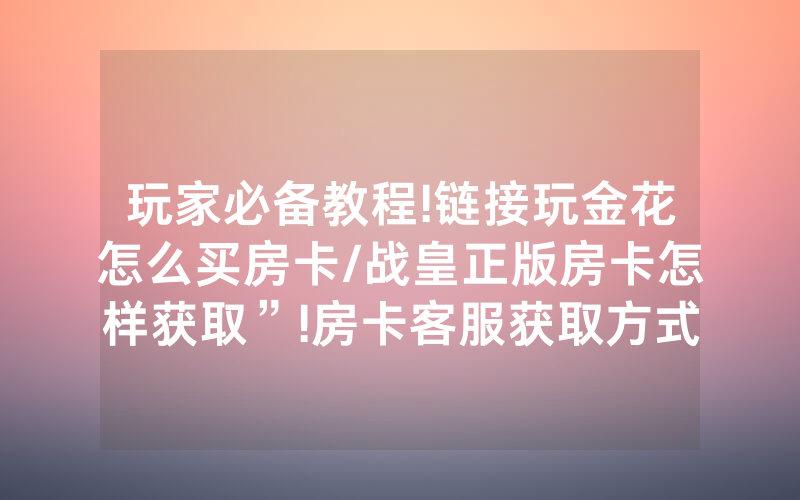 玩家必备教程!链接玩金花怎么买房卡/战皇正版房卡怎样获取”!房卡客服获取方式-知乎