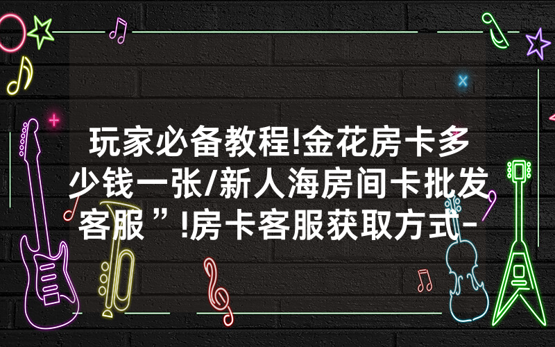 玩家必备教程!金花房卡多少钱一张/新人海房间卡批发客服”!房卡客服获取方式-知乎