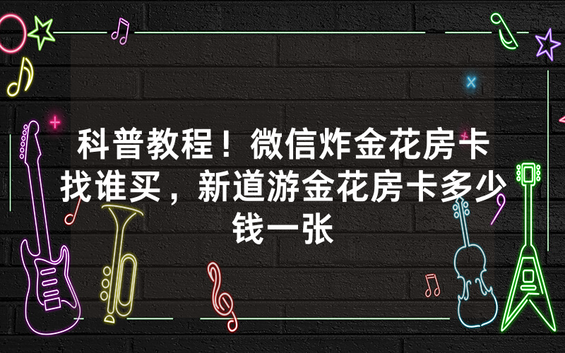 科普教程！微信炸金花房卡找谁买，新道游金花房卡多少钱一张