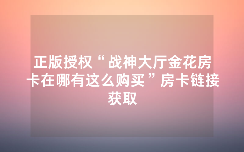 正版授权“战神大厅金花房卡在哪有这么购买”房卡链接获取