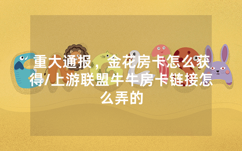 重大通报，金花房卡怎么获得/上游联盟牛牛房卡链接怎么弄的
