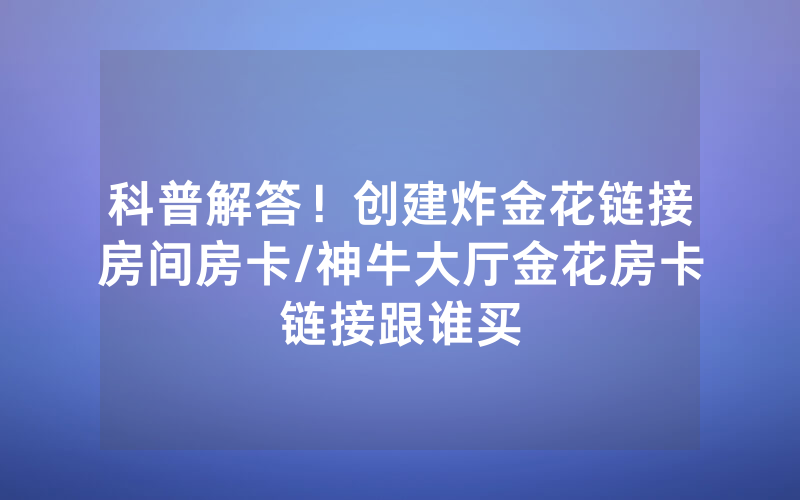 科普解答！创建炸金花链接房间房卡/神牛大厅金花房卡链接跟谁买