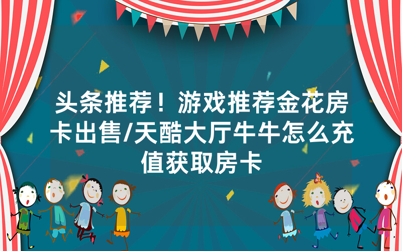 头条推荐！游戏推荐金花房卡出售/天酷大厅牛牛怎么充值获取房卡