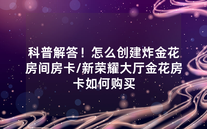 科普解答！怎么创建炸金花房间房卡/新荣耀大厅金花房卡如何购买