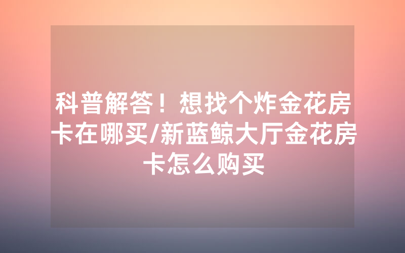 科普解答！想找个炸金花房卡在哪买/新蓝鲸大厅金花房卡怎么购买