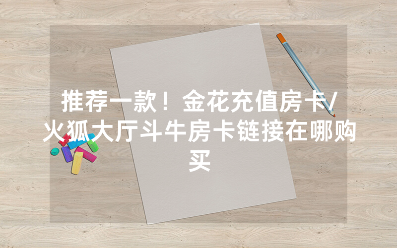 推荐一款！金花充值房卡/火狐大厅斗牛房卡链接在哪购买