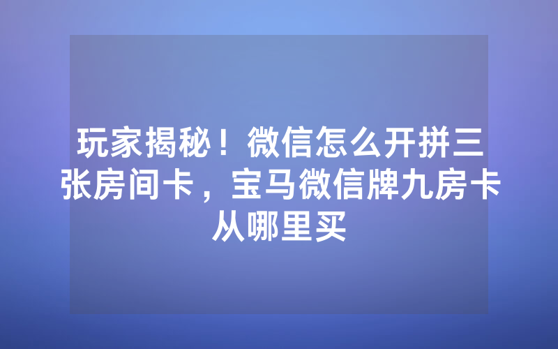 玩家揭秘！微信怎么开拼三张房间卡，宝马微信牌九房卡从哪里买