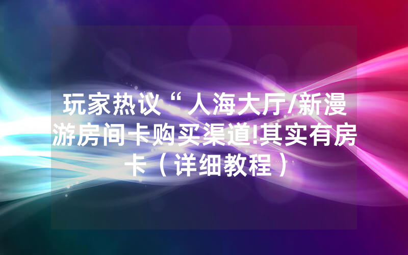 玩家热议“人海大厅/新漫游房间卡购买渠道!其实有房卡（详细教程）