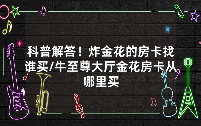 科普解答！炸金花的房卡找谁买/牛至尊大厅金花房卡从哪里买