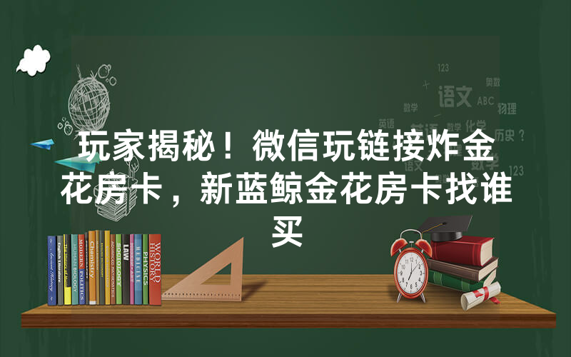 玩家揭秘！微信玩链接炸金花房卡，新蓝鲸金花房卡找谁买