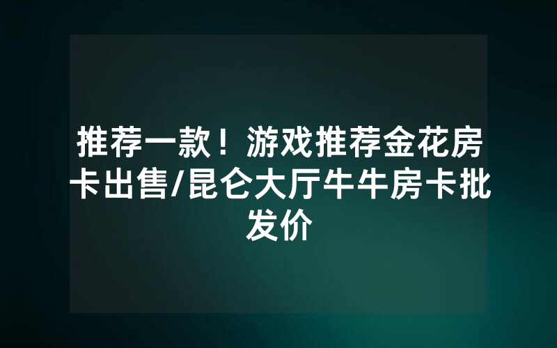推荐一款！游戏推荐金花房卡出售/昆仑大厅牛牛房卡批发价