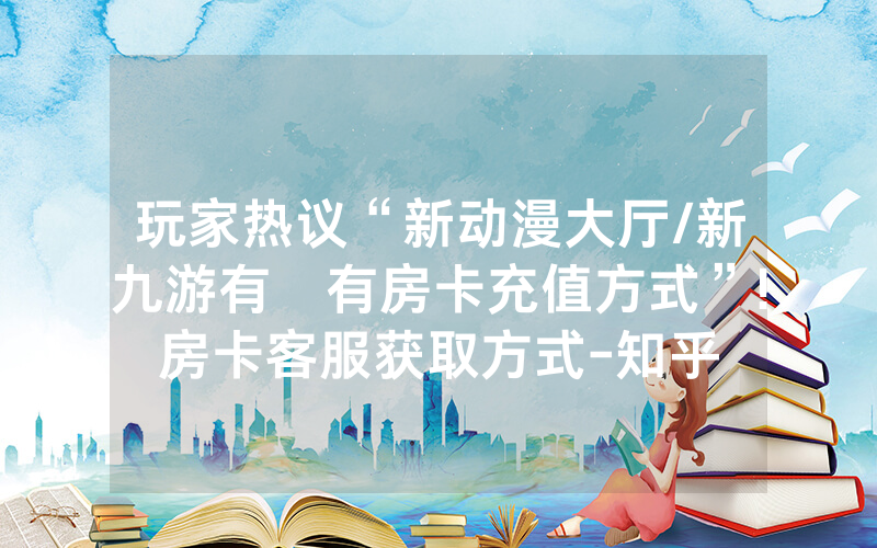 玩家热议“新动漫大厅/新九游有沒有房卡充值方式”!房卡客服获取方式-知乎