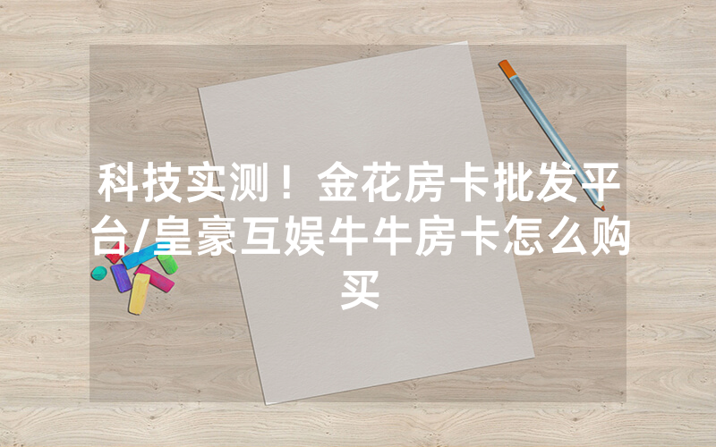 科技实测！金花房卡批发平台/皇豪互娱牛牛房卡怎么购买