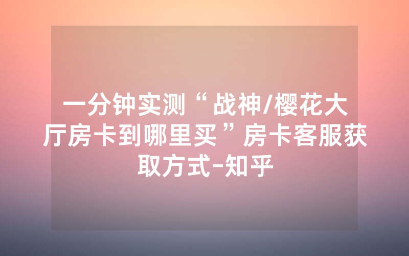 一分钟实测“战神/樱花大厅房卡到哪里买”房卡客服获取方式-知乎
