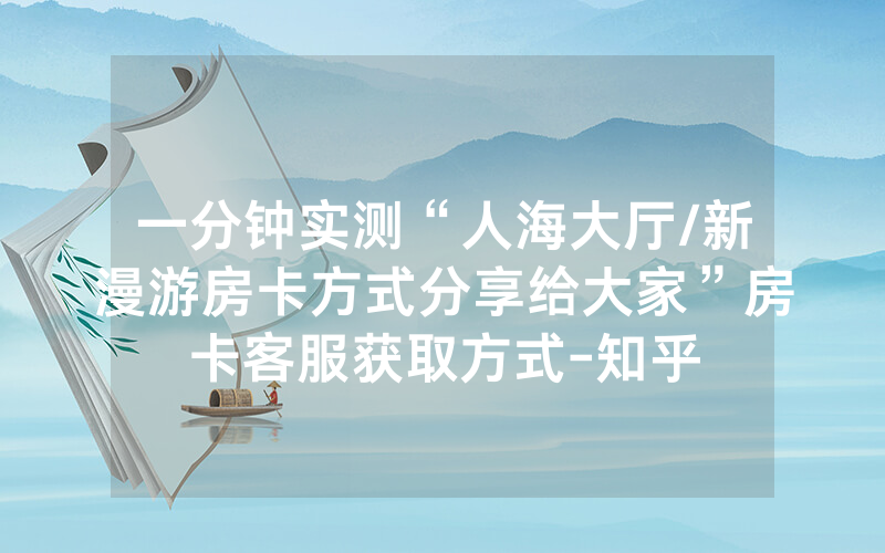 一分钟实测“人海大厅/新漫游房卡方式分享给大家”房卡客服获取方式-知乎