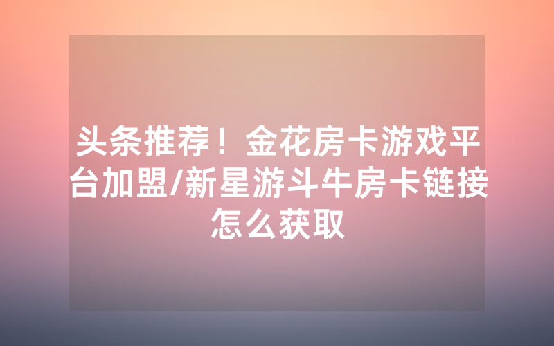 头条推荐！金花房卡游戏平台加盟/新星游斗牛房卡链接怎么获取