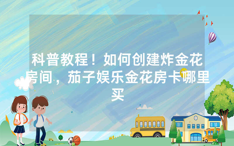 科普教程！如何创建炸金花房间，茄子娱乐金花房卡哪里买
