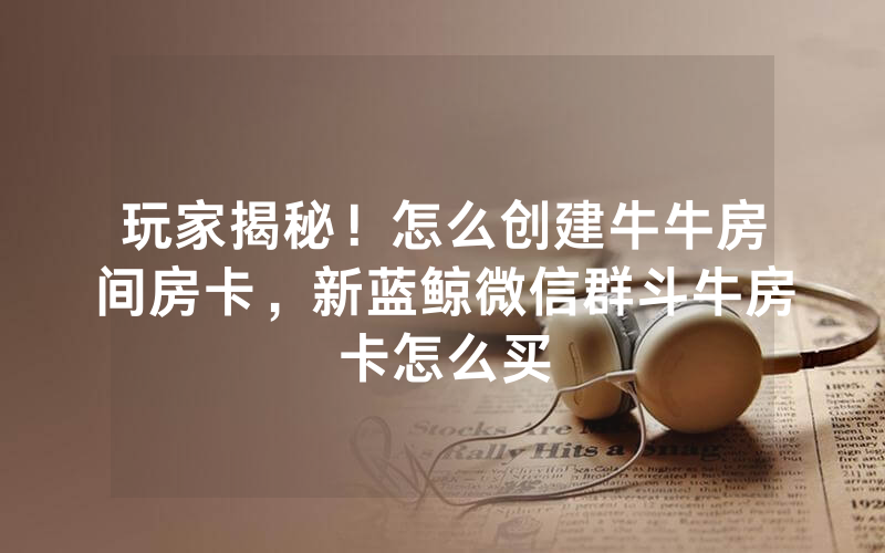 玩家揭秘！怎么创建牛牛房间房卡，新蓝鲸微信群斗牛房卡怎么买