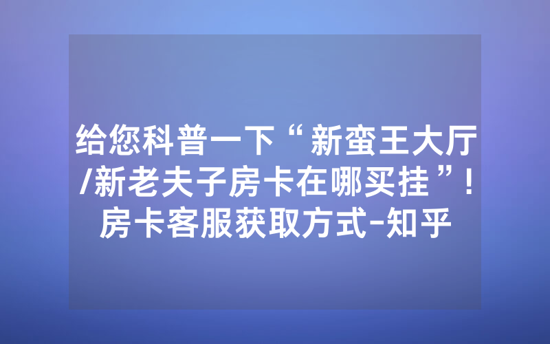 给您科普一下“新蛮王大厅/新老夫子房卡在哪买挂”!房卡客服获取方式-知乎