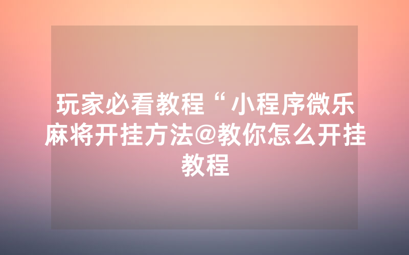玩家必看教程“小程序微乐麻将开挂方法@教你怎么开挂教程