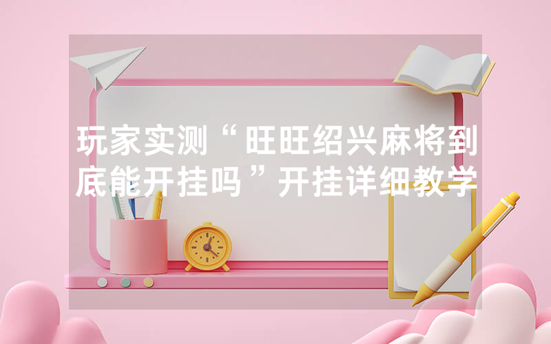 玩家实测“旺旺绍兴麻将到底能开挂吗”开挂详细教学