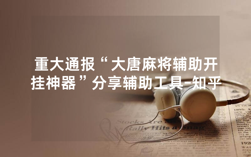 重大通报“大唐麻将辅助开挂神器”分享辅助工具-知乎