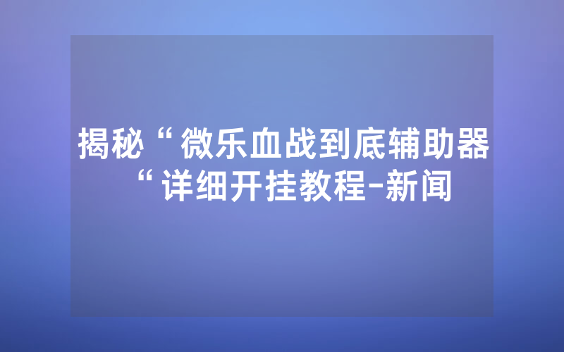 揭秘“微乐血战到底辅助器“详细开挂教程-新闻