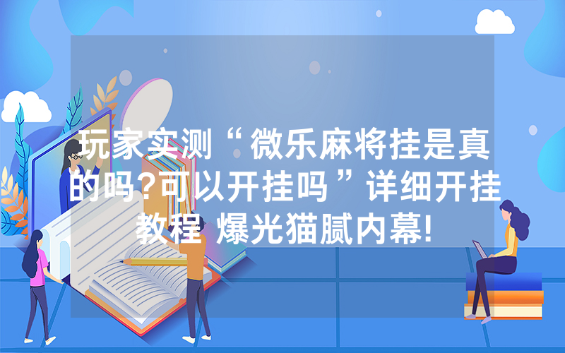 玩家实测“微乐麻将挂是真的吗?可以开挂吗”详细开挂教程 爆光猫腻内幕!