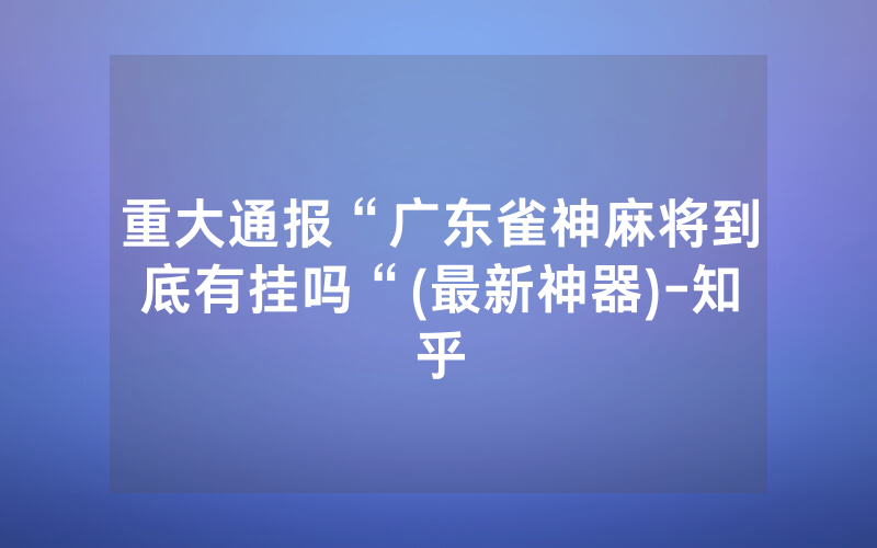重大通报“广东雀神麻将到底有挂吗“(最新神器)-知乎