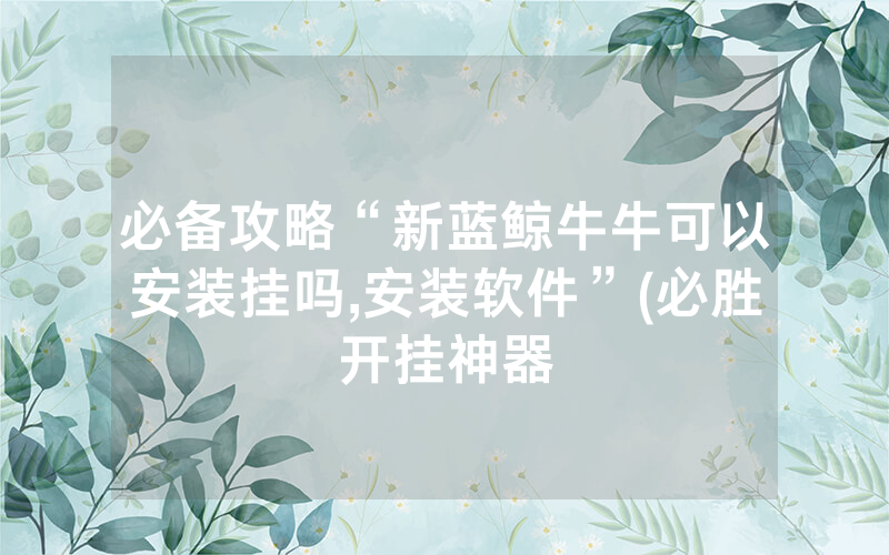 必备攻略“新蓝鲸牛牛可以安装挂吗,安装软件”(必胜开挂神器