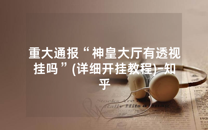 重大通报“神皇大厅有透视挂吗”(详细开挂教程)-知乎