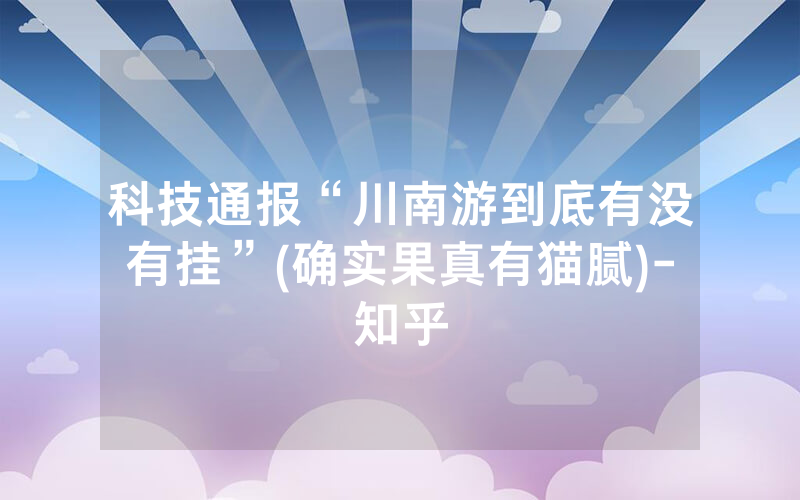 科技通报“川南游到底有没有挂”(确实果真有猫腻)-知乎
