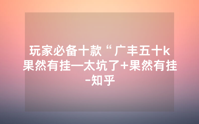 玩家必备十款“广丰五十k果然有挂—太坑了+果然有挂-知乎