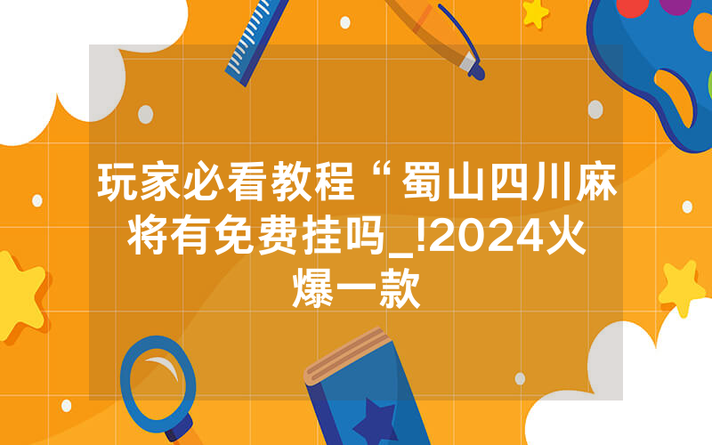 玩家必看教程“蜀山四川麻将有免费挂吗_!2024火爆一款
