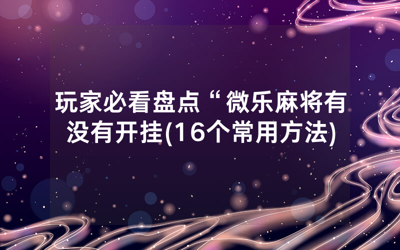 玩家必看盘点“微乐麻将有没有开挂(16个常用方法)