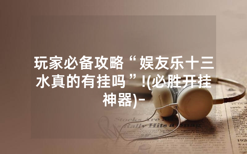 玩家必备攻略“娱友乐十三水真的有挂吗”!(必胜开挂神器)-