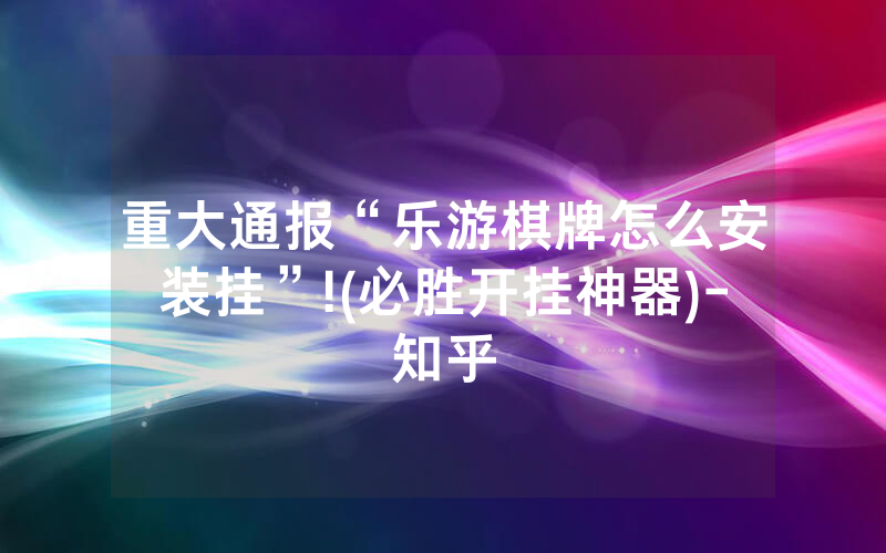 重大通报“乐游棋牌怎么安装挂”!(必胜开挂神器)-知乎