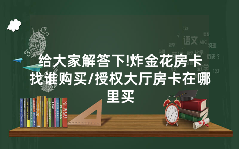 给大家解答下!炸金花房卡找谁购买/授权大厅房卡在哪里买