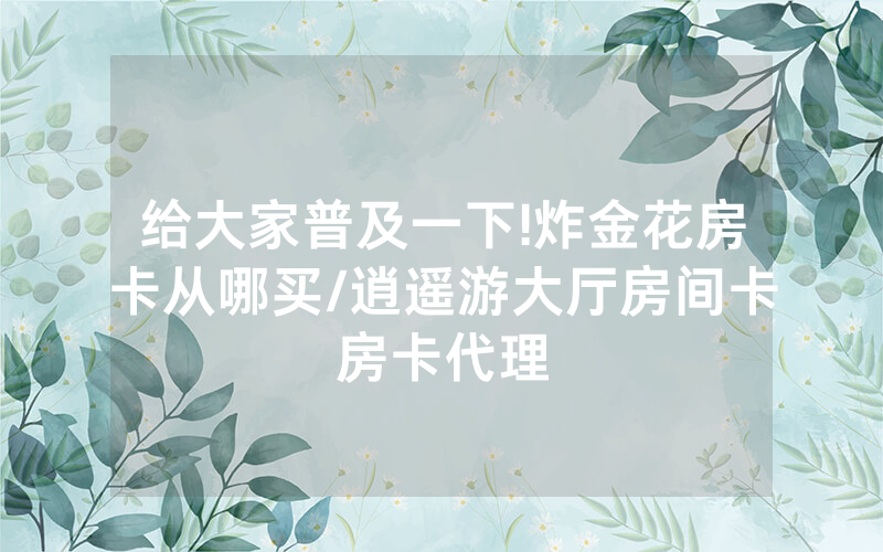 给大家普及一下!炸金花房卡从哪买/逍遥游大厅房间卡房卡代理