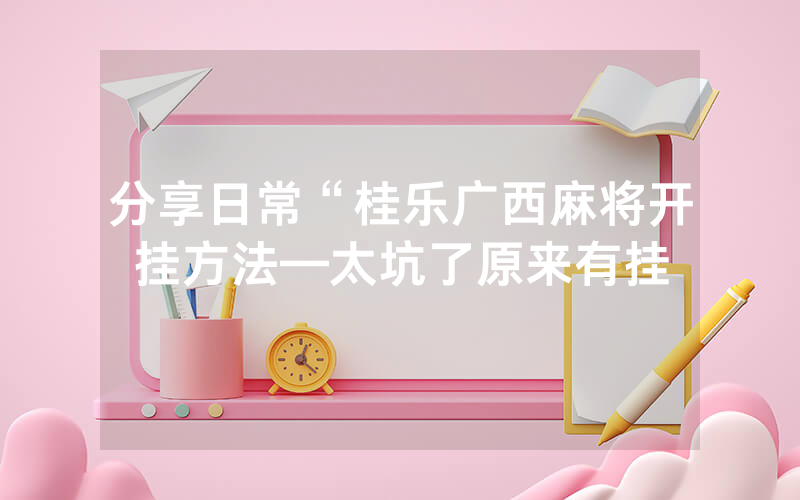 分享日常“桂乐广西麻将开挂方法—太坑了原来有挂