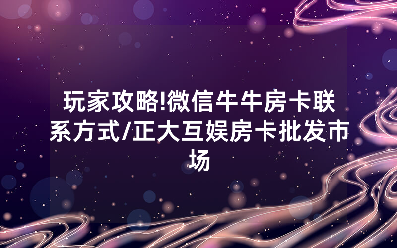 玩家攻略!微信牛牛房卡联系方式/正大互娱房卡批发市场